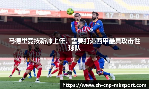 马德里竞技新帅上任,誓要打造西甲最具攻击性球队